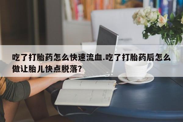 药流药购买吃了打胎药怎么快速流血.吃了打胎药后怎么做让胎儿快点脱落？