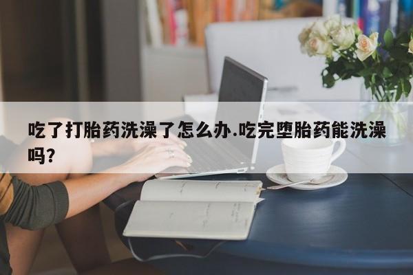 药流药购买吃了打胎药洗澡了怎么办.吃完堕胎药能洗澡吗？
