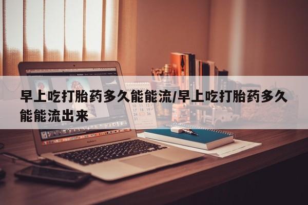 药流药购买早上吃打胎药多久能能流/早上吃打胎药多久能能流出来