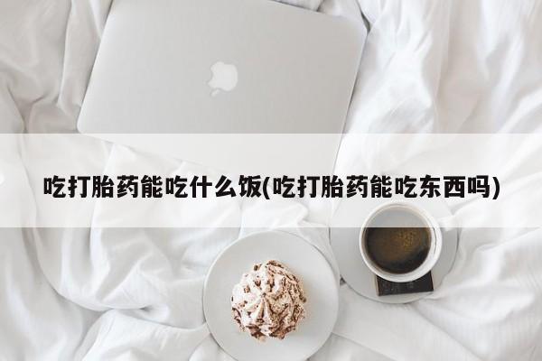 药流药购买吃打胎药能吃什么饭(吃打胎药能吃东西吗)