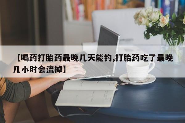药流药购买【喝药打胎药最晚几天能钓,打胎药吃了最晚几小时会流掉】