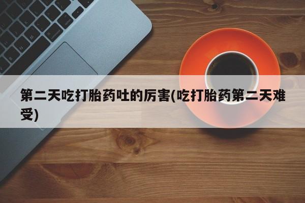 药流药购买第二天吃打胎药吐的厉害(吃打胎药第二天难受)