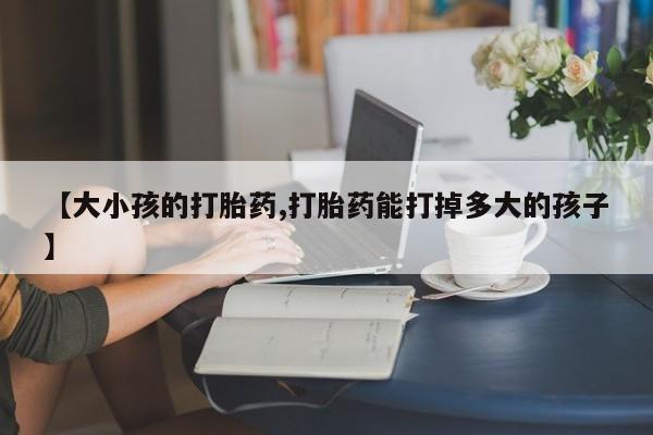 药流药购买【大小孩的打胎药,打胎药能打掉多大的孩子】