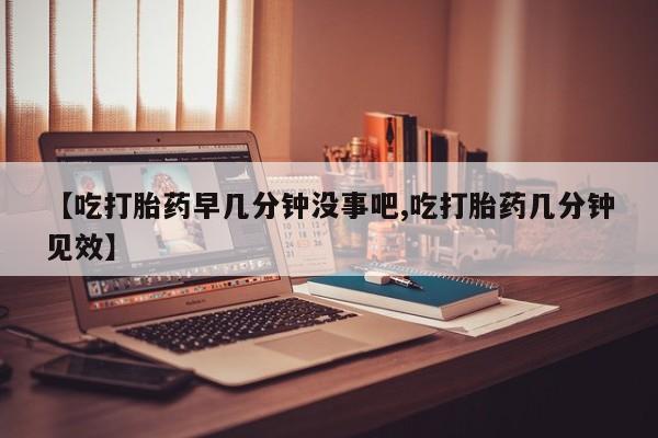 药流药购买【吃打胎药早几分钟没事吧,吃打胎药几分钟见效】
