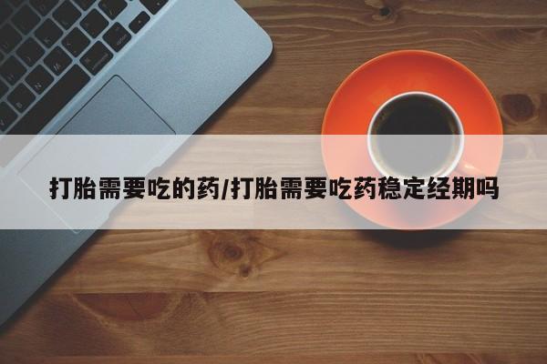药流药购买打胎需要吃的药/打胎需要吃药稳定经期吗
