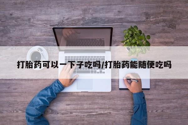 药流药购买打胎药可以一下子吃吗/打胎药能随便吃吗