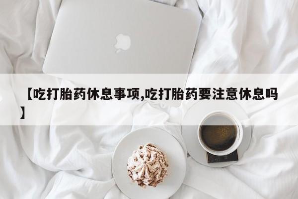 药流药购买【吃打胎药休息事项,吃打胎药要注意休息吗】