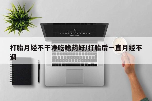 药流药购买打胎月经不干净吃啥药好/打胎后一直月经不调