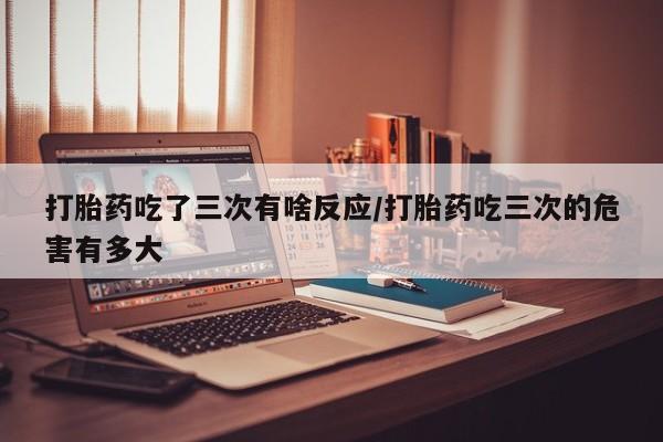 药流药购买打胎药吃了三次有啥反应/打胎药吃三次的危害有多大