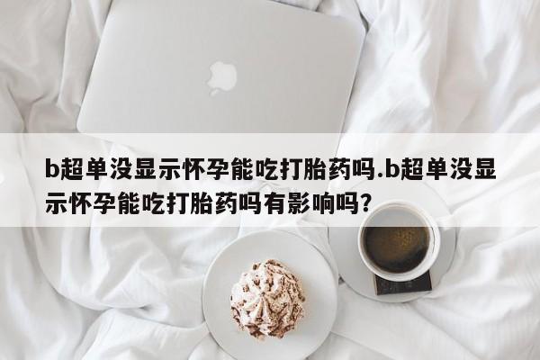 药流药购买b超单没显示怀孕能吃打胎药吗.b超单没显示怀孕能吃打胎药吗有影响吗？
