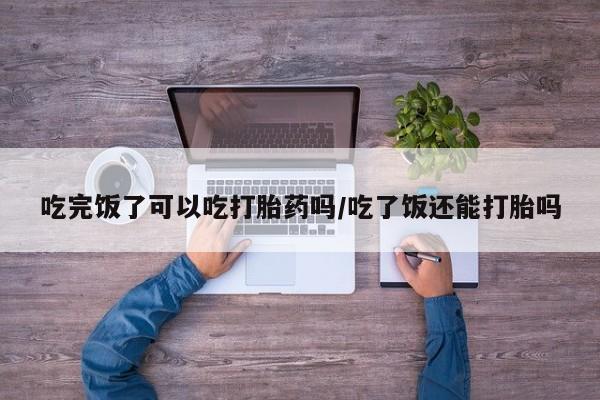 药流药购买吃完饭了可以吃打胎药吗/吃了饭还能打胎吗