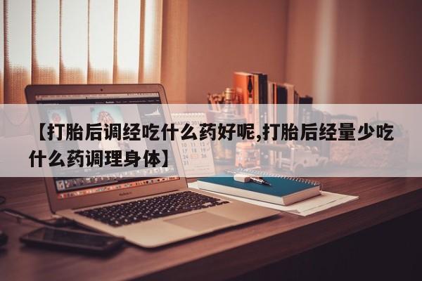 药流药购买【打胎后调经吃什么药好呢,打胎后经量少吃什么药调理身体】