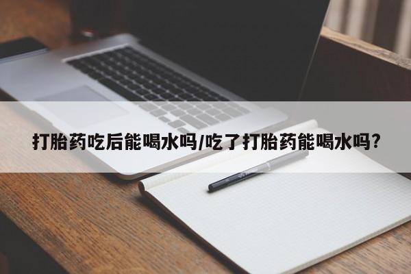 药流药购买打胎药吃后能喝水吗/吃了打胎药能喝水吗?