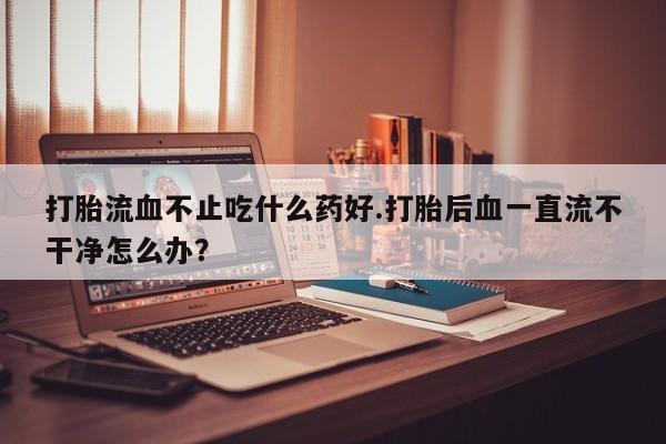 药流药购买打胎流血不止吃什么药好.打胎后血一直流不干净怎么办？