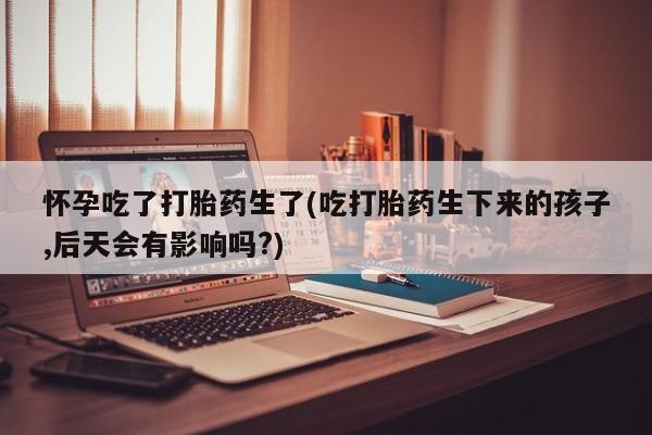 药流药购买怀孕吃了打胎药生了(吃打胎药生下来的孩子,后天会有影响吗?)