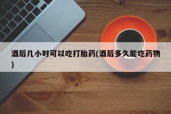 药流药购买酒后几小时可以吃打胎药(酒后多久能吃药物)