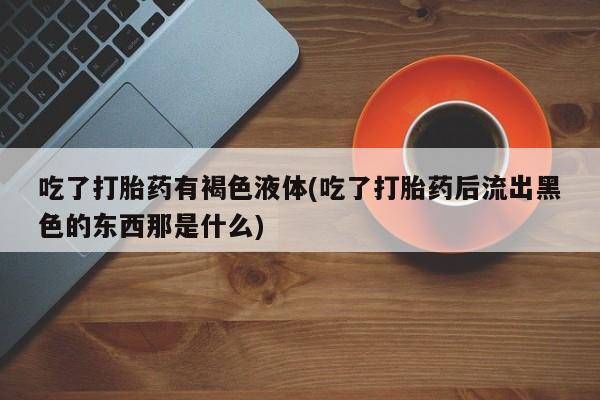 药流药购买吃了打胎药有褐色液体(吃了打胎药后流出黑色的东西那是什么)