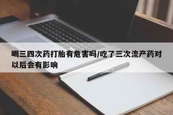 药流药购买喝三四次药打胎有危害吗/吃了三次流产药对以后会有影响