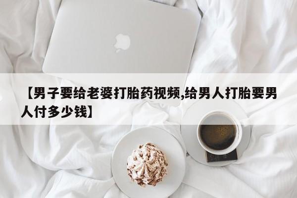药流药购买【男子要给老婆打胎药视频,给男人打胎要男人付多少钱】