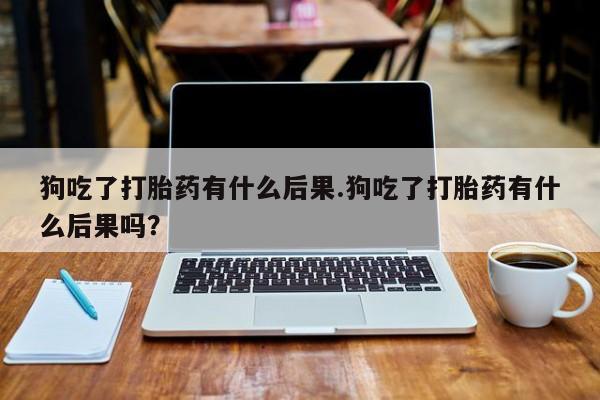 药流药购买狗吃了打胎药有什么后果.狗吃了打胎药有什么后果吗？