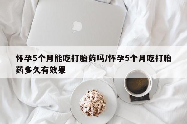 药流药购买怀孕5个月能吃打胎药吗/怀孕5个月吃打胎药多久有效果