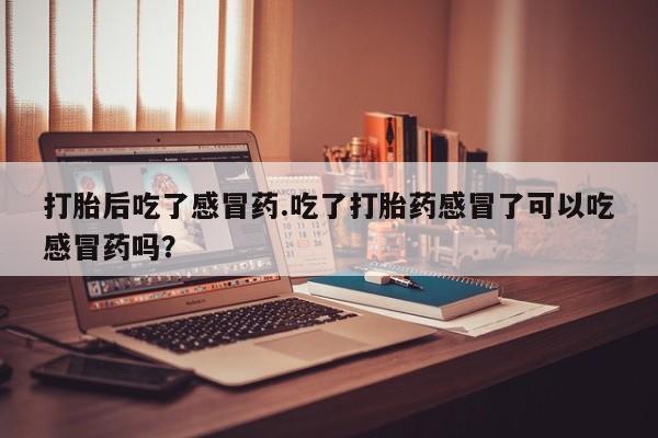 药流药购买打胎后吃了感冒药.吃了打胎药感冒了可以吃感冒药吗？