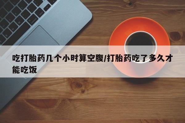 药流药购买吃打胎药几个小时算空腹/打胎药吃了多久才能吃饭