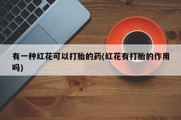 药流药购买有一种红花可以打胎的药(红花有打胎的作用吗)