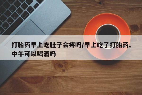 药流药购买打胎药早上吃肚子会疼吗/早上吃了打胎药,中午可以喝酒吗