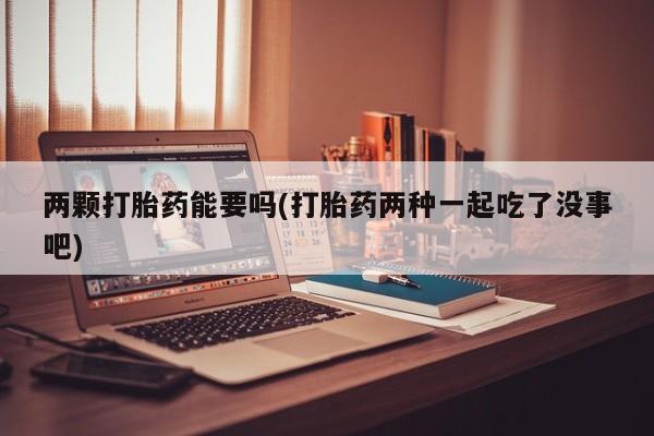 药流药购买两颗打胎药能要吗(打胎药两种一起吃了没事吧)
