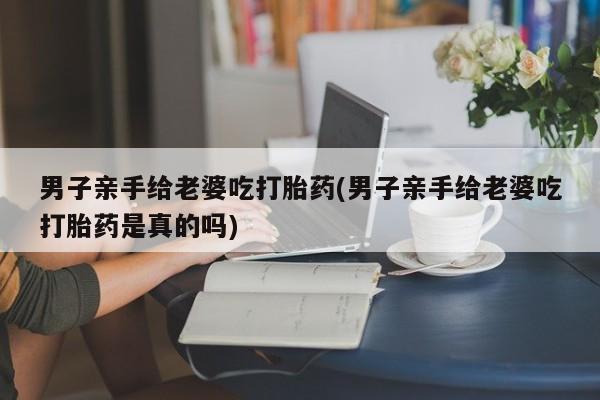 药流药购买男子亲手给老婆吃打胎药(男子亲手给老婆吃打胎药是真的吗)
