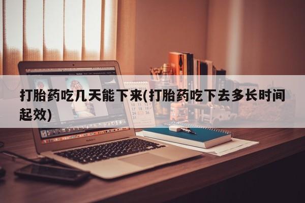 药流药购买打胎药吃几天能下来(打胎药吃下去多长时间起效)