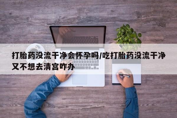 药流药购买打胎药没流干净会怀孕吗/吃打胎药没流干净又不想去清宫咋办