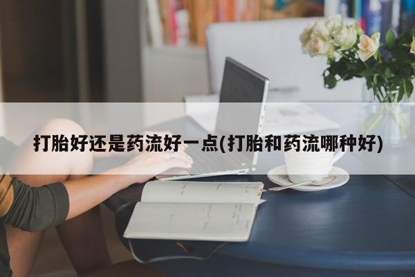药流药购买打胎好还是药流好一点(打胎和药流哪种好)