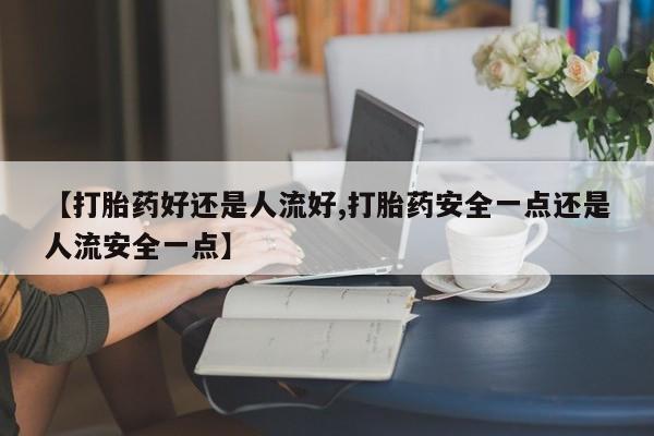 药流药购买【打胎药好还是人流好,打胎药安全一点还是人流安全一点】