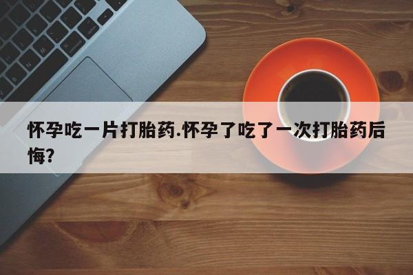 药流药购买怀孕吃一片打胎药.怀孕了吃了一次打胎药后悔？