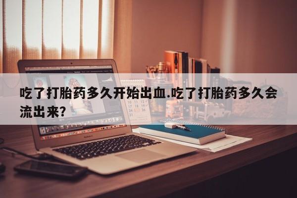 药流药购买吃了打胎药多久开始出血.吃了打胎药多久会流出来？