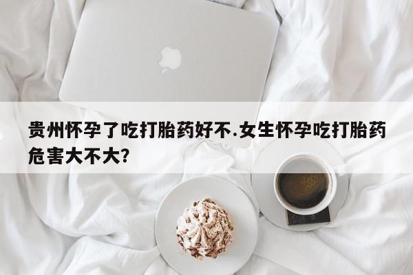 药流药购买贵州怀孕了吃打胎药好不.女生怀孕吃打胎药危害大不大？