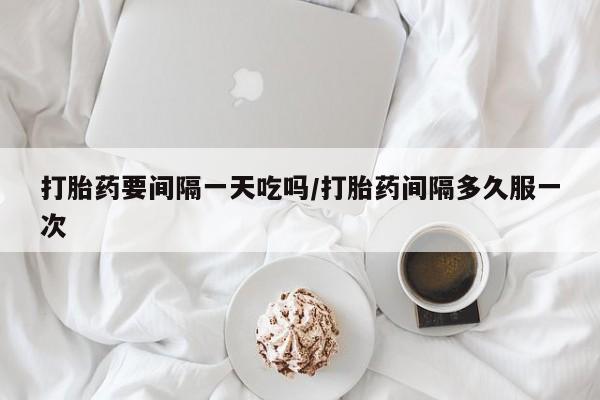 药流药购买打胎药要间隔一天吃吗/打胎药间隔多久服一次