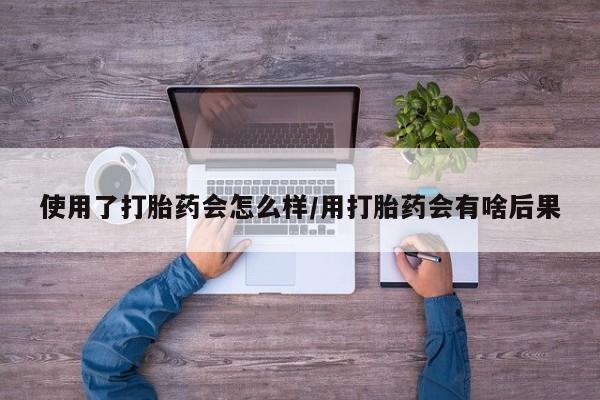 药流药购买使用了打胎药会怎么样/用打胎药会有啥后果