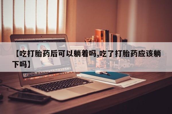 药流药购买【吃打胎药后可以躺着吗,吃了打胎药应该躺下吗】