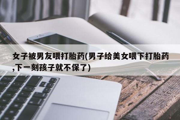 药流药购买女子被男友喂打胎药(男子给美女喂下打胎药,下一刻孩子就不保了)