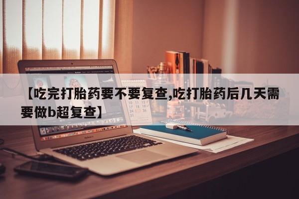 药流药购买【吃完打胎药要不要复查,吃打胎药后几天需要做b超复查】