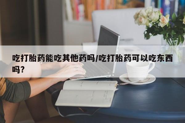 药流药购买吃打胎药能吃其他药吗/吃打胎药可以吃东西吗?