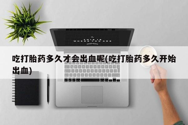 药流药购买吃打胎药多久才会出血呢(吃打胎药多久开始出血)