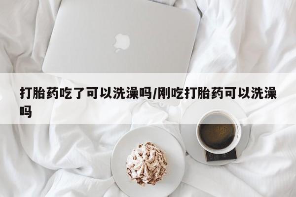 药流药购买打胎药吃了可以洗澡吗/刚吃打胎药可以洗澡吗