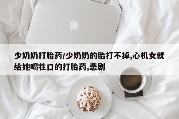 药流药购买少奶奶打胎药/少奶奶的胎打不掉,心机女就给她喝牲口的打胎药,悲剧