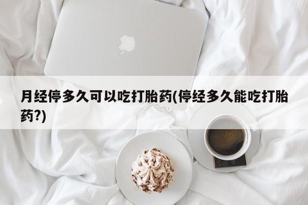 药流药购买月经停多久可以吃打胎药(停经多久能吃打胎药?)