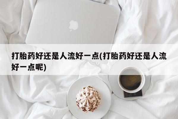 药流药购买打胎药好还是人流好一点(打胎药好还是人流好一点呢)