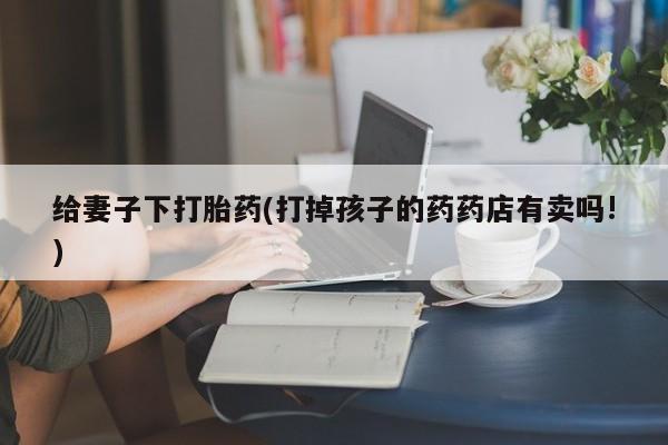 药流药购买给妻子下打胎药(打掉孩子的药药店有卖吗!)